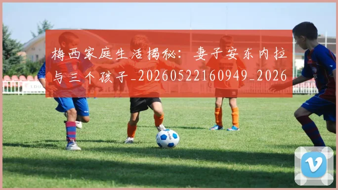 梅西家庭生活揭秘：妻子安东内拉与三个孩子_20260522160949_20260609221924