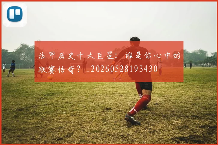 法甲历史十大巨星：谁是你心中的联赛传奇？_20260528193430
