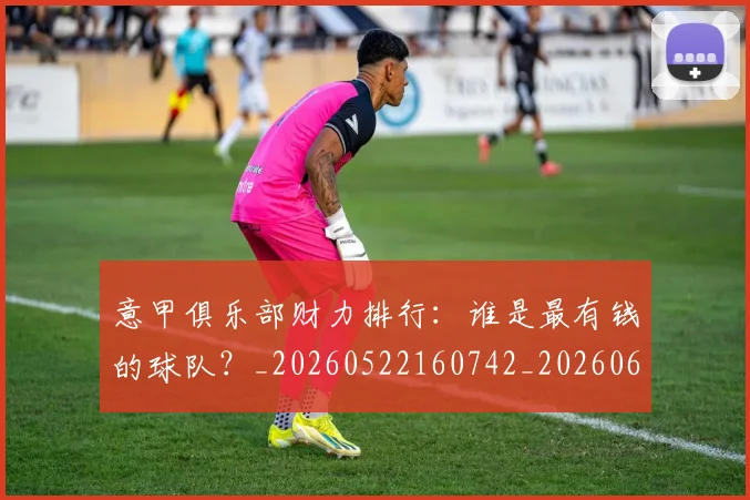 意甲俱乐部财力排行：谁是最有钱的球队？_20260522160742_20260609193434