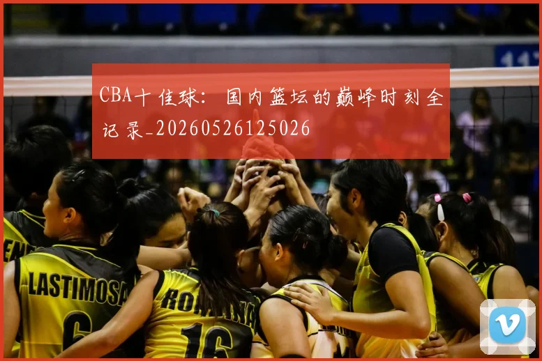 CBA十佳球:国内篮坛的巅峰时刻全记录_20260526125026