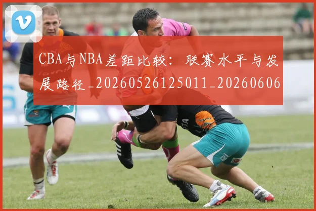 CBA与NBA差距比较:联赛水平与发展路径_20260526125011_20260606165131