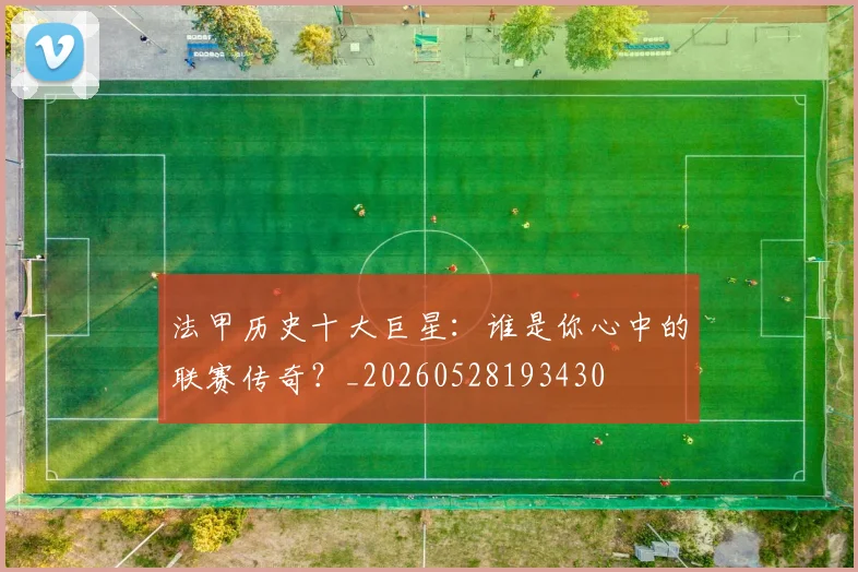 法甲历史十大巨星:谁是你心中的联赛传奇?_20260528193430