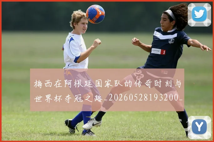 梅西在阿根廷国家队的传奇时刻与世界杯夺冠之路_20260528193200_20260609221849