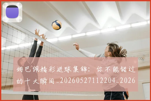 姆巴佩精彩进球集锦：你不能错过的十大瞬间_20260527112204_20260609132831