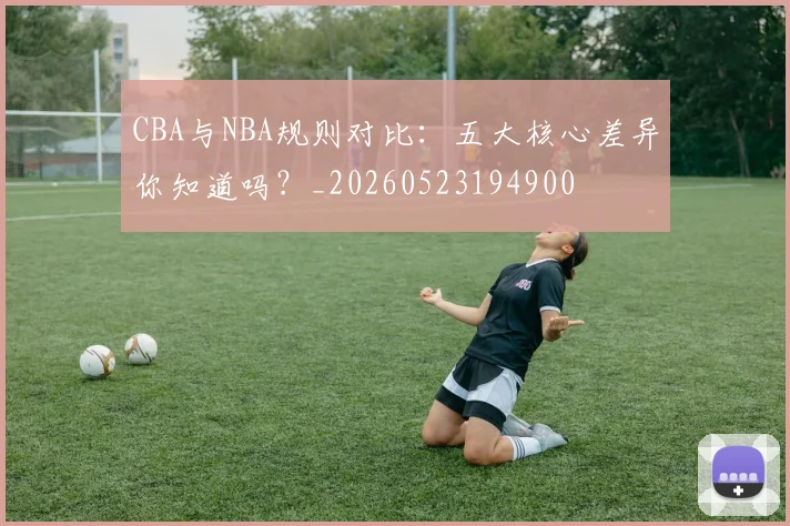 CBA与NBA规则对比：五大核心差异你知道吗？_20260523194900