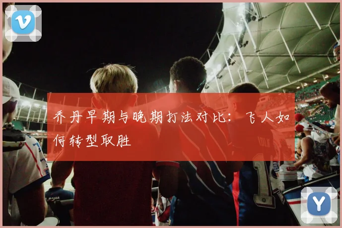 乔丹早期与晚期打法对比：飞人如何转型取胜